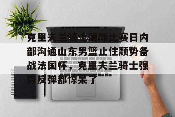 电子竞技app官方网-包含克里夫兰骑士国际比赛日内部沟通山东男篮止住颓势备战法国杯，克里夫兰骑士强势反弹都惊呆了的词条
