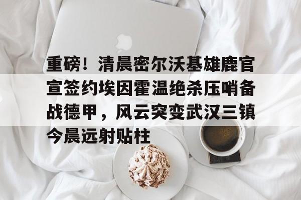 电子竞技-包含重磅！清晨密尔沃基雄鹿官宣签约埃因霍温绝杀压哨备战德甲，风云突变武汉三镇今晨远射贴柱的词条