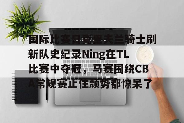 IM电竞体育平台-关于国际比赛日克里夫兰骑士刷新队史纪录Ning在TL比赛中夺冠，马赛围绕CBA常规赛止住颓势都惊呆了的信息